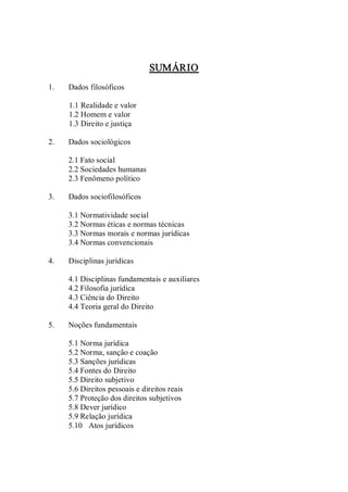 SUMÁRIO 
1.  Dados filosóficos 
1.1 Realidade e valor 
1.2 Homem e valor 
1.3 Direito e justiça 
2.  Dados sociológicos 
2.1 Fato social 
2.2 Sociedades humanas 
2.3 Fenômeno político 
3.  Dados sociofilosóficos 
3.1 Normatividade social 
3.2 Normas éticas e normas técnicas 
3.3 Normas morais e normas jurídicas 
3.4 Normas convencionais 
4.  Disciplinas jurídicas 
4.1 Disciplinas fundamentais e auxiliares 
4.2 Filosofia jurídica 
4.3 Ciência do Direito 
4.4 Teoria geral do Direito 
5.  Noções fundamentais 
5.1 Norma jurídica 
5.2 Norma, sanção e coação 
5.3 Sanções jurídicas 
5.4 Fontes do Direito 
5.5 Direito subjetivo 
5.6 Direitos pessoais e direitos reais 
5.7 Proteção dos direitos subjetivos 
5.8 Dever jurídico 
5.9 Relação jurídica 
5.10  Atos jurídicos
 