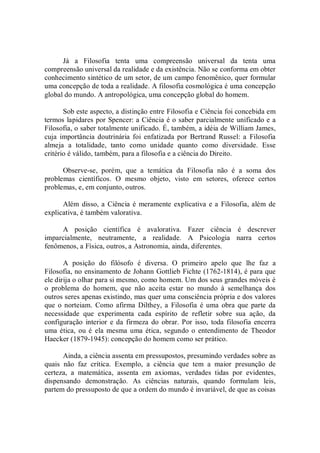 Já  a  Filosofia  tenta  uma  compreensão  universal  da  tenta  uma 
compreensão universal da realidade e da existência. Não se conforma em obter 
conhecimento sintético de um setor, de um campo fenomênico, quer formular 
uma concepção de toda a realidade. A filosofia cosmológica é uma concepção 
global do mundo. A antropológica, uma concepção global do homem. 
Sob este aspecto, a distinção entre Filosofia e Ciência foi concebida em 
termos lapidares por Spencer: a Ciência é o saber parcialmente unificado e a 
Filosofia, o saber totalmente unificado. É, também, a idéia de William James, 
cuja  importância  doutrinária  foi  enfatizada  por  Bertrand  Russel:  a  Filosofia 
almeja  a  totalidade,  tanto  como  unidade  quanto  como  diversidade.  Esse 
critério é válido, também, para a filosofia e a ciência do Direito. 
Observe­se,  porém,  que  a  temática  da  Filosofia  não  é  a  soma  dos 
problemas  científicos.  O  mesmo  objeto,  visto  em  setores,  oferece  certos 
problemas, e, em conjunto, outros. 
Além disso, a Ciência é  meramente explicativa e a Filosofia, além de 
explicativa, é também valorativa. 
A  posição  científica  é  avalorativa.  Fazer  ciência  é  descrever 
imparcialmente,  neutramente,  a  realidade.  A  Psicologia  narra  certos 
fenômenos, a Física, outros, a Astronomia, ainda, diferentes. 
A  posição  do  filósofo  é  diversa.  O  primeiro  apelo  que  lhe  faz  a 
Filosofia, no ensinamento de Johann Gottlieb Fichte (1762­1814), é para que 
ele dirija o olhar para si mesmo, como homem. Um dos seus grandes móveis é 
o  problema  do  homem,  que  não  aceita  estar  no  mundo  à  semelhança  dos 
outros seres apenas existindo, mas quer uma consciência própria e dos valores 
que  o norteiam.  Como afirma  Dilthey, a  Filosofia  é uma  obra  que  parte da 
necessidade  que  experimenta  cada  espírito  de  refletir  sobre  sua  ação,  da 
configuração  interior  e da firmeza do  obrar. Por  isso,  toda filosofia encerra 
uma ética, ou é  ela  mesma  uma ética, segundo o entendimento  de  Theodor 
Haecker (1879­1945): concepção do homem como ser prático. 
Ainda, a ciência assenta em pressupostos, presumindo verdades sobre as 
quais  não  faz  crítica.  Exemplo,  a  ciência  que  tem  a  maior  presunção  de 
certeza,  a  matemática,  assenta  em  axiomas,  verdades  tidas  por  evidentes, 
dispensando  demonstração.  As  ciências  naturais,  quando  formulam  leis, 
partem do pressuposto de que a ordem do mundo é invariável, de que as coisas
 