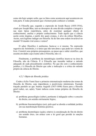 como são hoje sempre serão, que os fatos como acontecem aqui acontecem em 
toda parte. E todas presumem que o homem pode conhecer a verdade. 
A  Filosofia  que,  segundo  a  expressão  de  Josiah  Ruyce  (1855­1916), 
citado por Joseph Blau, tem no desespero de uma dúvida completa e integral a 
sua  mais  típica  experiência,  antes  de  examinar  qualquer  objeto  de 
conhecimento,  analisa  o  próprio  conhecimento.  Tudo  aquilo  que  a  ciência 
aceita  como  dogmas,  a  partir  dos  quais  avança,  é  alvo  da  crítica  filosófica. 
Assim, será legítimo indagar em filosofia: há de fato uma ordem invariável no 
mundo? O mundo é tal como o vemos? 
O  saber  filosófico  é  autônomo,  basta­se  a  si  mesmo.  Na  expressão 
sugestiva de Aristóteles, é o único que não tem dono e que pode ter o nome de 
livre. Constrói seus próprios pressupostos, ao passo que o saber científico, que 
assenta em dados cujo exame cabe à Filosofia, não o é. 
Finalmente, o problema da metodologia científica insere­se na área da 
Filosofia,  não  da  Ciência.  É  à  Filosofia  que  incumbe  indicar  o  método 
adequado de cada procedimento científico. No que diz com o conhecimento 
jurídico, é à filosofia do Direito que cabe a indicação e a crítica do método 
próprio da ciência do Direito. 
4.2.2  Objeto da filosofia jurídica 
Coube a Icílio Vanni fazer a primeira sistematização moderna dos temas da 
filosofia  do  Direito,  cuja  importância  o  positivismo  minimizara.  Fazendo 
traçado paralelo  ao  que  Andrea  Angiulli  (1837­1890) fizera para a  filosofia 
geral  (saber, ser,  ação),  Vanni  indicou  como  temas  próprios  da  filosofia  do 
Direito: 
a)  problema gnoseológico (saber), pertinente à indagação sobre o conceito 
de direito, em sentido estritamente lógico; 
b)  problema fenomenológico (ser), pelo qual se aborda a realidade jurídica 
em sua manifestação histórica positiva; 
c)  problema deontológico (ação), relativo à consideração do fim do direito 
em  sentido  ético,  em  enlace  com  a  lei  geral  que  preside  às  sanções 
humanas.
 