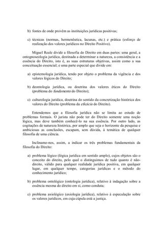 b)  fontes de onde provêm as instituições jurídicas positivas; 
c)  técnicas  (normas,  hermenêutica,  lacunas,  etc.)  e  prática  (esforço  de 
realização dos valores jurídicos no Direito Positivo). 
Miguel Reale divide a filosofia do Direito em duas partes: uma geral, a 
ontognoseologia jurídica, destinada a determinar a natureza, a consistência e a 
essência  do  Direito,  isto  é,  as  suas  estruturas  objetivas,  assim  como  a  sua 
conceituação essencial; e uma parte especial que divide em: 
a)  epistemologia jurídica, tendo por objeto o problema da vigência e dos 
valores lógicos do Direito; 
b)  deontologia  jurídica,  ou  doutrina  dos  valores  éticos  do  Direito 
(problema do fundamento do Direito); 
c)  culturologia jurídica, doutrina do sentido da concretização histórica dos 
valores do Direito (problema da eficácia do Direito). 
Entendemos  que  a  filosofia  jurídica  não  se  limita  ao  estudo  de 
problemas  formais.  O  jurista  não  pode  ter  do  Direito  somente  uma  noção 
lógica,  mas  deve  também  conhecê­lo  na  sua  essência.  Por  outro  lado,  as 
cogitações de natureza histórica, por amplo que seja o horizonte da pesquisa e 
ambiciosas  as  conclusões,  escapam,  sem  dúvida,  à  temática  de  qualquer 
filosofia de uma ciência. 
Inclinamo­nos,  assim,  a  indicar  os  três  problemas  fundamentais  da 
filosofia do Direito: 
a)  problema lógico (lógica jurídica em sentido amplo), cujos objetos são o 
conceito  do  direito,  pelo  qual  o  distinguimos  de  tudo  quanto  é  não­ 
direito,  válido  para  qualquer  realidade  jurídica  positiva,  em  qualquer 
lugar,  em  qualquer  tempo,  categorias  jurídicas  e  o  método  do 
conhecimento jurídico; 
b)  problema ontológico (ontologia jurídica), relativo à indagação sobre a 
essência mesma do direito em si, como conduta; 
c)  problema axiológico (axiologia jurídica),  relativo à especulação sobre 
os valores jurídicos, em cuja cúpula está a justiça.
 