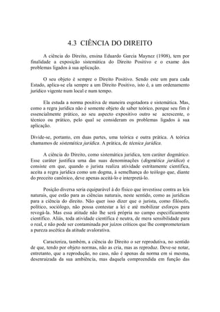 4.3  CIÊNCIA DO DIREITO 
A ciência do  Direito, ensina Eduardo Garcia Maynez (1908), tem por 
finalidade  a  exposição  sistemática  do  Direito  Positivo  e  o  exame  dos 
problemas ligados à sua aplicação. 
O  seu  objeto  é  sempre  o  Direito  Positivo.  Sendo  este  um  para  cada 
Estado, aplica­se ela sempre a um Direito Positivo, isto é, a um ordenamento 
jurídico vigente num local e num tempo. 
Ela estuda a norma positiva de maneira esgotadora e sistemática. Mas, 
como a regra jurídica não é somente objeto de saber teórico, porque seu fim é 
essencialmente  prático,  ao  seu  aspecto  expositivo  outro  se    acrescente,  o 
técnico  ou  prático,  pelo  qual  se  consideram  os  problemas  ligados  à  sua 
aplicação. 
Divide­se,  portanto,  em  duas  partes,  uma  teórica  e  outra  prática.  A  teórica 
chamamos de sistemática jurídica. A prática, de técnica jurídica. 
A ciência do Direito, como sistemática jurídica, tem caráter dogmático. 
Esse  caráter  justifica  uma  das  suas  denominações  (dogmática  jurídica)  e 
consiste  em  que,  quando  o  jurista  realiza  atividade  estritamente  científica, 
aceita a regra jurídica como um dogma, à semelhança do teólogo que, diante 
do preceito canônico, deve apenas aceitá­lo e interpretá­lo. 
Posição diversa seria equiparável à do físico que investisse contra as leis 
naturais, que estão para as ciências naturais, neste sentido, como as jurídicas 
para  a  ciência  do  direito.  Não  quer  isso  dizer  que  o  jurista,  como  filósofo, 
político,  sociólogo,  não  possa  contestar  a  lei  e  até  mobilizar  esforços  para 
revogá­la.  Mas  essa  atitude  não  lhe  será  própria  no  campo  especificamente 
científico. Aliás, toda atividade científica é neutra, de mera sensibilidade para 
o real, e não pode ser contaminada por juízos críticos que lhe comprometeriam 
a pureza ascética da atitude avalorativa. 
Caracteriza, também, a ciência do Direito o ser reprodutiva, no sentido 
de que, tendo por objeto normas, não as cria, mas as reproduz. Deve­se notar, 
entretanto, que a reprodução, no caso, não é apenas da norma em si mesma, 
desenraizada  da  sua  ambiência,  mas  daquela  compreendida  em  função  das
 