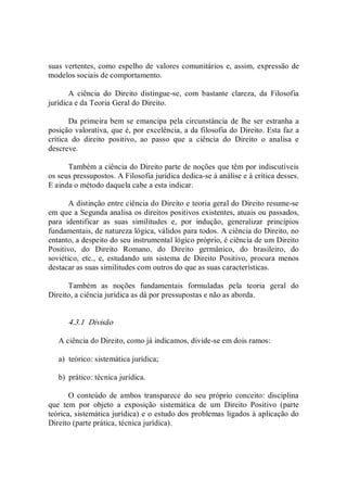 suas vertentes, como espelho de valores comunitários e, assim, expressão de 
modelos sociais de comportamento. 
A  ciência  do  Direito  distingue­se,  com  bastante  clareza,  da  Filosofia 
jurídica e da Teoria Geral do Direito. 
Da primeira bem se emancipa pela circunstância de lhe ser estranha a 
posição valorativa, que é, por excelência, a da filosofia do Direito. Esta faz a 
crítica  do  direito  positivo,  ao  passo  que  a  ciência  do  Direito  o  analisa  e 
descreve. 
Também a ciência do Direito parte de noções que têm por indiscutíveis 
os seus pressupostos. A Filosofia jurídica dedica­se à análise e à crítica desses. 
E ainda o método daquela cabe a esta indicar. 
A distinção entre ciência do Direito e teoria geral do Direito resume­se 
em que a Segunda analisa os direitos positivos existentes, atuais ou passados, 
para  identificar  as  suas  similitudes  e,  por  indução,  generalizar  princípios 
fundamentais, de natureza lógica, válidos para todos. A ciência do Direito, no 
entanto, a despeito do seu instrumental lógico próprio, é ciência de um Direito 
Positivo,  do  Direito  Romano,  do  Direito  germânico,  do  brasileiro,  do 
soviético,  etc.,  e,  estudando  um  sistema  de  Direito  Positivo,  procura  menos 
destacar as suas similitudes com outros do que as suas características. 
Também  as  noções  fundamentais  formuladas  pela  teoria  geral  do 
Direito, a ciência jurídica as dá por pressupostas e não as aborda. 
4.3.1  Divisão 
A ciência do Direito, como já indicamos, divide­se em dois ramos: 
a)  teórico: sistemática jurídica; 
b)  prático: técnica jurídica. 
O  conteúdo  de  ambos  transparece  do  seu  próprio  conceito:  disciplina 
que  tem  por  objeto  a  exposição  sistemática  de  um  Direito  Positivo  (parte 
teórica, sistemática jurídica) e o estudo dos problemas ligados à aplicação do 
Direito (parte prática, técnica jurídica).
 