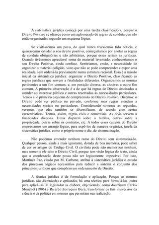 A sistemática jurídica começa por uma tarefa classificadora, porque o 
Direito Positivo se oferece como um aglomerado de regras de conduta que não 
estão organizadas segundo um esquema lógico. 
Se  visitássemos  um  povo,  do  qual  nunca  tivéssemos  tido  notícia,  e 
quiséssemos estudar o seu direito positivo, começaríamos por anotar as regras 
de  conduta  obrigatórias  e  não  arbitrárias,  porque  essas  seriam  as  jurídicas. 
Quando tivéssemos apreciável soma de material levantado, conheceríamos o 
seu  Direito  Positivo,  ainda  confuso.  Sentiríamos,  então,  a  necessidade  de 
organizar o material coligido, visto que não se pode compreender e expor uma 
realidade, sem ordená­la previamente numa estrutura racional. Essa é a missão 
inicial  da  sistemática  jurídica:  organizar  o  Direito  Positivo,  classificando  as 
regras jurídicas que servem a finalidades diferentes. Organizamos as normas 
pertinentes a um fim comum, e, em posição diversa, as alusivas a outro fim 
comum. A primeira observação é a de que há regras de Direito destinadas a 
atender ao interesse público e outras reservadas às necessidades particulares. 
Temos aí o primeiro esquema de compreensão do Direito Positivo. Dizemos: o 
Direito  pode  ser  público  ou  privado,  conforme  suas  regras  atendam  a 
necessidades  sociais  ou  particulares.  Considerando  somente  as  segundas, 
veremos  que  elas  também  se  diversificam,  de  acordo  com  certas 
características.  Temos,  assim,  regras  civis  e  comerciais.  As  civis  servem  a 
finalidades  diversas.  Umas  dispõem  sobre  a  família,  outras  sobre  a 
propriedade, outras sobre os contratos, etc. A todos esses campos do Direito 
emprestamos um arranjo lógico, para expô­los de maneira orgânica, tarefa da 
sistemática jurídica, como o próprio nome o diz, de sistematização. 
Não  podemos  entender  nenhum  ramo  do  Direito  sem  sistematizá­lo. 
Qualquer pessoa, ainda a mais ignorante, dotada de boa memória, pode saber 
de cor os artigos do Código Civil.  O civilista pode não memorizar nenhum, 
mas somente ele sabe o Direito Civil, porque tem visão lógica do texto, ainda 
que  a  coordenação  deste  possa  não  ser  logicamente  impecável.  Por  isso, 
Martínez Paz, citado por M. Carbone, atribui à sistemática jurídica o estudo 
dos  processos  lógicos  necessários  para  reduzir  a  sistema  o  conjunto  dos 
princípios jurídicos que compõem um ordenamento de Direito. 
A  técnica  jurídica  é  de  formulação  e  aplicação.  Porque  as  normas 
jurídicas são formuladas e aplicadas, há uma técnica para formulá­las, outra 
para aplicá­las. O legislador as elabora, objetivando, como doutrinam Carlos 
Mouchet (1906) e Ricardo Zorraquin Becú, transformar os fins imprecisos da 
ciência e da política em normas que permitam sua realização.
 