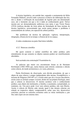 A técnica legislativa, em sentido lato, segundo o ensinamento de Hélio 
Fernandes Pinheiro, envolve todo o processo evolutivo de elaboração das leis, 
isto  é,  desde  a  verificação  da  necessidade  de  legislar  para  um  determinado 
caso,  até  o  momento  em  que  a  lei  é  dada  ao  conhecimento  geral.  Talvez 
mesmo  por  ser  demasiadamente  ambiciosa  essa  meta,  é  que  Victor  Nunes 
(1914)  confessa  duvidar  do  êxito  pleno  da  formulação  de  boas  normas  de 
técnica  legislativa,  acrescentando  que  assim  pensa  porque  o  problema  é 
essencialmente de cultura, em especial de cultura jurídica. 
São  problemas  da  técnica  de  aplicação:  vigência,  interpretação, 
integração, eficácia da lei no tempo e eficácia da lei no espaço. 
A todos estudaremos na parte final deste trabalho. 
4.3.2  Natureza científica 
Há  quem  conteste  o  caráter  científico  do  saber  jurídico,  pelo 
entendimento de que somente os objetos  naturais podem ser cientificamente 
abordados. 
Será acertada esta contestação? Examinêmo­la. 
As  palavras  que  maior  eco  encontraram  foram  as  de  Hermann 
Kirchmann (1802­1884)  que, numa famosa aula reitoral,  contestou o  direito 
como ciência, de modo acrimonioso e, às vezes, pitoresco. 
Partiu  Kirchmann  da  observação,  sem  dúvida  procedente,  de  que  o 
objeto de uma ciência é sempre independente dela mesma. Exemplificava: o 
teorema de Pitágoras (565­497 a.C.) existia antes que ele o tivesse descoberto, 
assim como os animais sempre viveram, dentro de sua própria fisiologia, antes 
que  a  ciência  os  descrevesse.  O  mesmo  acontece  com  o  conhecimento 
jurídico, cujo objeto são instituições, a família, o casamento, a propriedade, os 
contratos,  etc.  Um  povo  pode  viver  sem  ciência  jurídica,  não  sem  Direito. 
Assim,  à  ciência  do  Direito  cabe  missão  igual  à  das  demais  ciências  em 
relação  ao  respectivo  objeto:  compreendê­lo,  achar  suas  leis,  desenvolver 
conceitos,  precisar  as  conexões  existentes  entre  as  várias  instituições  e,  por 
fim, tudo expor em um sistema claro.
 