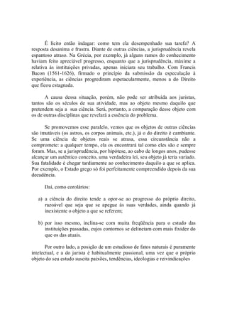 É  lícito  então  indagar:  como  tem  ela  desempenhado  sua  tarefa?  A 
resposta desanima e frustra. Diante de outras ciências, a jurisprudência revela 
espantoso atraso. Na Grécia, por exemplo, já alguns ramos do conhecimento 
haviam feito apreciável progresso, enquanto que a jurisprudência,  máxime a 
relativa  às  instituições  privadas,  apenas  iniciara  seu  trabalho.  Com  Francis 
Bacon  (1561­1626),  firmado  o  princípio  da  submissão  da  especulação  à 
experiência,  as  ciências  progrediram  espetacularmente,  menos  a  do  Direito 
que ficou estagnada. 
A  causa  dessa  situação,  porém,  não  pode  ser  atribuída  aos  juristas, 
tantos  são  os  séculos  de  sua  atividade,  mas  ao  objeto  mesmo  daquilo  que 
pretendem seja a  sua ciência. Será, portanto, a comparação desse objeto com 
os de outras disciplinas que revelará a essência do problema. 
Se promovemos esse paralelo, vemos que os objetos de outras ciências 
são imutáveis (os astros, os corpos animais, etc.), já o do direito é cambiante. 
Se  uma  ciência  de  objetos  reais  se  atrasa,  essa  circunstância  não  a 
compromete: a qualquer tempo, ela os encontrará tal como eles são e sempre 
foram. Mas, se a jurisprudência, por hipótese, ao cabo de longos anos, pudesse 
alcançar um autêntico conceito, uma verdadeira lei, seu objeto já teria variado. 
Sua fatalidade é chegar tardiamente ao conhecimento daquilo a que se aplica. 
Por exemplo, o Estado grego só foi perfeitamente compreendido depois da sua 
decadência. 
Daí, como corolários: 
a)  a  ciência  do  direito  tende  a  opor­se  ao  progresso  do  próprio  direito, 
razoável  que  seja  que  se  apegue  às  suas  verdades,  ainda  quando  já 
inexistente o objeto a que se referem; 
b)  por  isso  mesmo,  inclina­se  com  muita  freqüência  para  o  estudo  das 
instituições passadas, cujos contornos se delineiam com mais fixidez do 
que os das atuais. 
Por outro lado, a posição de um estudioso de fatos naturais é puramente 
intelectual, e  a  do jurista  é  habitualmente passional, uma  vez que o próprio 
objeto do seu estudo suscita paixões, tendências, ideologias e reivindicações
 