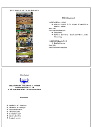 ATIVIDADES DE INCENTIVO À LEITURA 
PROGRAMAÇÃO 
16/09/2014 (terça-feira) 
 Abertura Oficial da VII Edição do Festival de 
Leitura – Abel lê. 
Hora: 19h 
Lócus: Quadra da escola 
 Ato solene 
 Conexão de leitura – Escola convidada: Alcides 
Wanderley 
17/09/2014 (Quarta-feira) 
 Desfile Literário 
Hora: 16h 
Lócus: Principais Avenidas 
REALIZAÇÃO 
ESCOLA MUNICIPAL ABEL ALBERTO DA FONSECA 
ENSINO FUNDAMENTAL E EJA 
DE MÃOS DADAS POR UMA ESCOLA DE QUALIDADE 
Patrocínios 
 Prefeitura de Carnaubais 
 Secretaria de Educação 
 Lotérica Felicidade 
 4F Construtora 
 Danilo Vereador 
 Júnior Liberalino 
 Drogaria Lorena 
