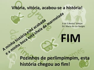 la da
                                     m e
                            da a r
                          ba e m           JI de S.Bento/ Valejas
                        ca d               Ed. Maria da Luz Borges
                     á a eia
                  s t ch
               a e tá
       hi o
     ha a b
   in nh
             ri s
         s tó c a e                        FIM
 m i
A m
 e a
           Pozinhos de perlimpimpim, esta
           história chegou ao fim!
 