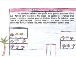 Ela começou trabalhar aos quinze anos quando mudou-se com a
sua família para Indaiatuba. Na época as opções de emprego eram
poucas , existiam apenas algumas fábricas. Quézia foi trabalhar numa
fábrica de guarda-chuva “Fábrica Mazoni”, era muito cansativo, fazia
bolhas nas mãos, saia toda suja, mas ficou trabalhando por três anos.
 