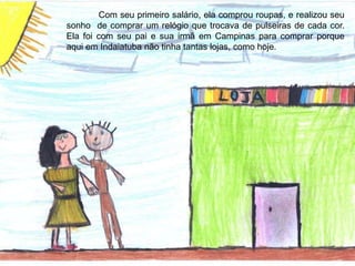 Com seu primeiro salário, ela comprou roupas, e realizou seu
sonho de comprar um relógio que trocava de pulseiras de cada cor.
Ela foi com seu pai e sua irmã em Campinas para comprar porque
aqui em Indaiatuba não tinha tantas lojas, como hoje.
 