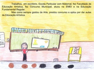 Trabalhou em escritório, Escola Particular com Maternal, fez Faculdade de
Educação Artística, fez Concurso Municipal, atuou na EMEI e na Educação
Fundamental Regular.
Mas como sempre gostou de Arte, prestou concurso e optou por dar aulas
de Educação Artística.
 