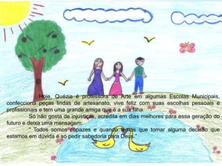 Hoje, Quézia é professora de Arte em algumas Escolas Municipais,
confecciona peças lindas de artesanato, vive feliz com suas escolhas pessoais e
profissionais e tem uma grande amiga que é a sua filha.
Só não gosta de injustiças, acredita em dias melhores para essa geração do
futuro e deixa uma mensagem:
“ Todos somos capazes e quando temos que tomar alguma decisão que
estamos em dúvida é só pedir sabedoria para Deus.”
 