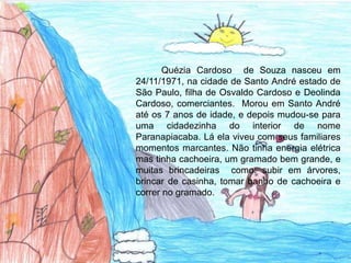 Quézia Cardoso de Souza nasceu em
24/11/1971, na cidade de Santo André estado de
São Paulo, filha de Osvaldo Cardoso e Deolinda
Cardoso, comerciantes. Morou em Santo André
até os 7 anos de idade, e depois mudou-se para
uma cidadezinha do interior de nome
Paranapiacaba. Lá ela viveu com seus familiares
momentos marcantes. Não tinha energia elétrica
mas tinha cachoeira, um gramado bem grande, e
muitas brincadeiras como: subir em árvores,
brincar de casinha, tomar banho de cachoeira e
correr no gramado.
 