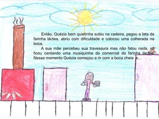 Então, Quézia bem quietinha subiu na cadeira, pegou a lata de
farinha láctea, abriu com dificuldade e colocou uma colherada na
boca.
A sua mãe percebeu sua travessura mas não falou nada, só
ficou cantando uma musiquinha do comercial da farinha láctea.
Nesse momento Quézia começou a rir com a boca cheia e...
 