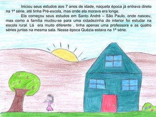Iniciou seus estudos aos 7 anos de idade, naquela época já entrava direto
na 1ª série, até tinha Pré-escola, mas onde ela morava era longe.
Ela começou seus estudos em Santo André – São Paulo, onde nasceu,
mas como a família mudou-se para uma cidadezinha do interior foi estudar na
escola rural. Lá era muito diferente , tinha apenas uma professora e as quatro
séries juntas na mesma sala. Nessa época Quézia estava na 1ª série.
 