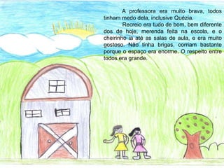 A professora era muito brava, todos
tinham medo dela, inclusive Quézia.
Recreio era tudo de bom, bem diferente
dos de hoje, merenda feita na escola, e o
cheirinho ia até as salas de aula, e era muito
gostoso. Não tinha brigas, corriam bastante
porque o espaço era enorme. O respeito entre
todos era grande.
 