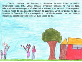 Quézia morava em Santana do Parnaíba, foi uma época de muitas
lembranças boas, tinha várias amigas, brincavam bastante na rua de taco,
brincadeira que não esquece. Ouvia música, não era e nem é muito fã de esportes,
tinha até medo da bola quando brincavam de queimada. Devia ser porque na época
as aulas de Educação Física era no período contrário de estudo, como ela morava
distante da escola não tinha como vir duas vezes ao dia.
 