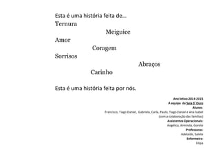 Esta é uma história feita de…
Ternura
Meiguice
Amor
Coragem
Sorrisos
Abraços
Carinho
Esta é uma história feita por nós.
Ano letivo 2014-2015
A equipa da Sala D´Ouro
Alunos:
Francisco, Tiago Daniel, Gabriela, Carla, Paulo, Tiago Daniel e Ana Isabel
(com a colaboração das famílias)
Assistentes Operacionais:
Angélica, Arminda, Gorete
Professoras:
Adelaide, Salete
Enfermeira:
Filipa
 