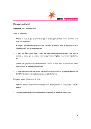 DVDTeca Programa Escolhas

Ficha de trabalho 5.1

Actividade: Ver e debater o filme.


Antes de ver o filme:


-   Análise do título. O que sugere? Que tipo de personagens/animais iremos encontrar num
    filme com esse título?

-   A intriga é passada nas selvas indianas. Descobrir a Índia no mapa e descobrir em que
    regiões do país são as selvas indianas.


-   O que é que “Índia” traz à ideia? O que é que o(a)s menino(a)s sabem sobre a Índia: sobre a
    comida, as roupas que as pessoas vestem, as principais religiões, monumentos importantes,
    etc.


-   Onde é que aprenderam o que sabem sobre a Índia? Já leram livros ou viram outros filmes
    ou programas de televisão sobre a Índia?


-   O filme passa-se no período de Raj, de domínio colonial britânico. Através de pesquisa no
    CID@Net descobrir informação sobre este período da história.


Discussão após o visionamento do filme:


-   Pedir aos meninos para identificarem as principais diferenças entre as suas vidas e a vida do
    Mowgli.


-   Listar as diferenças de comportamento entre os animais do filme e os animais reais.




                                                                                                3
 