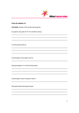 DVDTeca Programa Escolhas


Ficha de trabalho 5.4

Actividade: Analisa o filme através das perguntas


Eu gosto/ou não gosto de “O Livro da Selva” porque…
________________________________________________________________________
________________________________________________________________________
________________________________________________________________________


A minha parte favorita foi:
________________________________________________________________________
________________________________________________________________________
________________________________________________________________________


A personagem de que gostei mais foi:
________________________________________________________________________


Esta personagem foi a minha favorita porque:
________________________________________________________________________
________________________________________________________________________
________________________________________________________________________


A personagem de que não gostei nada foi:
________________________________________________________________________


Não gostei desta personagem porque:
________________________________________________________________________
________________________________________________________________________
________________________________________________________________________



                                                                              6
 