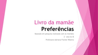 Livro da mamãe
Preferências
Baseado em pesquisa realizada com as mamães
2° ano A e B
Professora Adriana Fischer Ribeiro
 