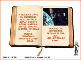 A VIDA É UM LIVRO EM BRANCO,NO QUAL DEVEMOS DEIXAR  ESCRITO NOSSA  HISTÓRIA. MUITOS  DEIXARÃO ESCRITO, HISTÓRIAS DE ÓDIOS E TRAGÉDIAS. "MAS FAÇA COMO “ JESUS.... QUE DEIXOU ESCRITO NAS PÁGINAS DE SUA VIDA. UMA HISTÓRIA DE AMOR. 