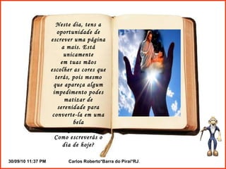 Neste dia, tens a oportunidade de escrever uma página a mais. Está unicamente em tuas mãos escolher as cores que terás, pois mesmo que apareça algum impedimento podes matizar de serenidade para converte-la em uma bela experiência. Como escreverás o dia de hoje? 
