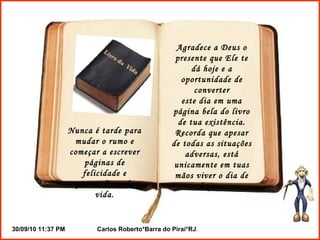 Nunca é tarde para mudar o rumo e começar a escrever páginas de felicidade e paz no livro da vida. Agradece a Deus o presente que Ele te dá hoje e a oportunidade de converter este dia em uma página bela do livro de tua existência. Recorda que apesar de todas as situações adversas, está unicamente em tuas mãos viver o dia de hoje... 