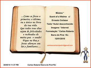 ...Como se fosse o primeiro; o último, ou o único no livro da tua vida. Que todos teus dias sejam de felicidades e recheados de muita paz  e saude! Fique na Paz,e Jesus abençoe seu lar,e familiares.... Música * Scent of a lifetime  c/ Ernesto Cortazar Texto *Autor desconhecido Imagens * Internet Formatação * Carlos Roberto Barra do Piraí  RJ. 12/01/2010 [email_address] 