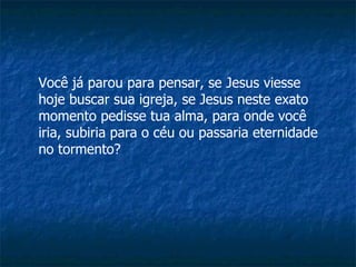 Você já parou para pensar, se Jesus viesse hoje buscar sua igreja, se Jesus neste exato momento pedisse tua alma, para onde você iria, subiria para o céu ou passaria eternidade no tormento?  