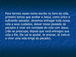 Para termos nosso nome escrito no livro da vida, primeiro temos que aceitar a Jesus, como único e suficiente salvador, devemos entregar toda nossa vida a seus cuidados, deixar nosso passado de pecados e viver em novidade de vida com Jesus. (não se preocupe, depois que você entregou sua vida a Ele, Ele vai te ajudar, te ensinar, te instruir a viver uma vida longe do pecado).  