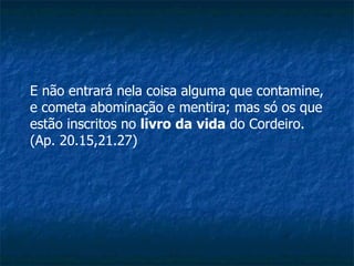 E não entrará nela coisa alguma que contamine, e cometa abominação e mentira; mas só os que estão inscritos no  livro   da   vida  do Cordeiro. (Ap. 20.15,21.27) 