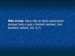 Não erreis:  Deus não se deixa escarnecer; porque tudo o que o homem semear, isso também ceifará. (Gl. 6.7)  