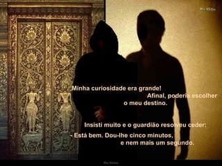 Minha curiosidade era grande!  Afinal, poderia escolher o meu destino. Insisti muito e o guardião resolveu ceder: - Está bem. Dou-lhe cinco minutos,  e nem mais um segundo.  