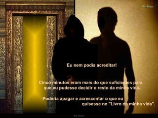 Eu nem podia acreditar!  Cinco minutos eram mais do que suficientes para  que eu pudesse decidir o resto da minha vida...   Poderia apagar e acrescentar o que eu  quisesse no "Livro da minha vida".  