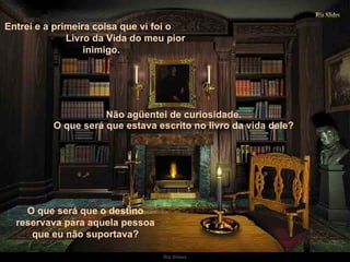 Entrei e a primeira coisa que vi foi o  Livro da Vida do meu pior inimigo. Não agüentei de curiosidade.  O que será que estava escrito no livro da vida dele?  O que será que o destino reservava para aquela pessoa que eu não suportava? 