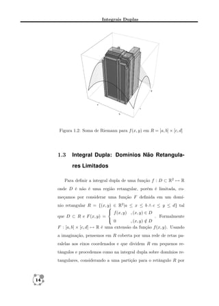 Integrais Duplas

Figura 1.2: Soma de Riemann para f (x, y) em R = [a, b] × [c, d]

1.3

Integral Dupla: Domínios Não Retangulares Limitados

Para deﬁnir a integral dupla de uma função f : D ⊂ R2 → R
onde D é não é uma região retangular, porém é limitada, começamos por considerar uma função F deﬁnida em um domínio retangular R = {(x, y) ∈ R2 |a ≤ x ≤ b ∧ c ≤ y ≤ d} tal

 f (x, y) , (x, y) ∈ D
que D ⊂ R e F (x, y) =
. Formalmente
 0
, (x, y) ∈ D
/
F : [a, b] × [c, d] → R é uma extensão da função f (x, y). Usando
a imaginação, pensemos em R coberta por uma rede de retas paralelas aos eixos coordenados e que dividem R em pequenos retângulos e procedemos como na integral dupla sobre domínios retangulares, considerando a uma partição para o retângulo R por

14

 