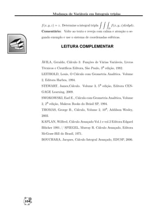 Mudança de Variáveis em Integrais tríplas

f (x, y, z) = z. Determine a integral tripla

f (x, y, z)dxdydz.
D

Comentário: Volte ao texto e reveja com calma e atenção o segundo exemplo e use o sistema de coordenadas esféricas.

LEITURA COMPLEMENTAR

ÁVILA, Geraldo, Cálculo 3: Funções de Várias Variáveis, Livros
Técnicos e Cientíﬁcos Editora, São Paulo, 3a edição, 1982.
LEITHOLD, Louis, O Cálculo com Geometria Analítica. Volume
2, Editora Harbra, 1994.
STEWART, James,Cálculo. Volume 3, 5a edição, Editora CENGAGE Learning, 2009.
SWOKOWSKI, Earl E., Cálculo com Geometria Analítica, Volume
2, 2a edição, Makron Books do Brásil SP, 1994.
THOMAS, George B., Cálculo, Volume 2, 10a, Addilson Wesley,
2003.
KAPLAN, Wilfred, Cálculo Avançado Vol.1 e vol.2 Editora Edgard
Blücher 1991.// SPIEGEL, Murray R. Cálculo Avançado, Editora
McGraw-Hill do Brasil, 1971.
BOUCHARA, Jacques, Cálculo Integral Avançado, EDUSP, 2006.

104

 