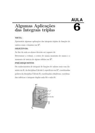 AULA

Algumas Aplicações
das Integrais tríplas
META:
Apresentar algumas aplicações das integrais triplas de funções de
valores reais e domínio em R3 .
OBJETIVOS:
Ao ﬁm da aula os alunos deverão ser capazes de:
Determinar o volume, o centro de massa momento de massa e o
momento de inércia de alguns sólidos em R3 .
PRÉ-REQUISITOS
Os conhecimentos de integrais de funções de valores reais com domínio em R, da disciplina Cálculo I, superfícies em R3 , coordenadas
polares da disciplina Cálculo II, coordenadas cilíndricas, coordenadas esféricas e integrais duplas aula 04 e aula 05.

6

 
