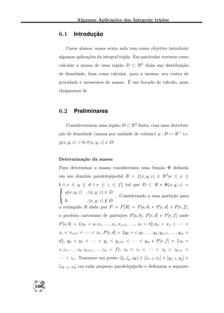 Algumas Aplicações das Integrais tríplas

6.1

Introdução

Caros alunos, nossa sexta aula tem como objetivo introduzir
algumas aplicações da integral tripla. Em particular veremos como
calcular a massa de uma região D ⊂ R3 dada sua distribuição
de densidade, bem como calcular, para a mesma, seu centro de
gravidade e momentos de massa. É um bocado de cálculo, mais
chegaremos lá.

6.2

Preliminares

Consideraremos uma região D ⊂ R3 ﬁnita, com uma distribuição de densidade (massa por unidade de volume)

: D → R+ i.e.

(x, y, z) > 0, ∀(x, y, z) ∈ D.

Determinação da massa
Para determinar a massa consideremos uma função Φ deﬁnida
em um domínio paralelepipedal R = {(x, y, z) ∈ R3 |a ≤ x ≤
b ∧ c ≤ y ≤ d ∧ e ≤ z ≤ f } tal que D ⊂ R e Φ(x, y, z) =

 (x, y, z) , (x, y, z) ∈ D
. Considerando a uma partição para
 0
, (x, y, z) ∈ D
/
o retângulo R dada por P = P [R] = P [a, b] × P [c, d] × P [e, f ],
o produto cartesiano de partições P [a, b], P [c, d] e P [e, f ] onde
P [a, b] = {x0 = a, x1 , . . . , xi , xi+1 , . . . , xl = b},x0 < x1 < · · · <
xi < xi+1 < · · · < xl , P [c, d] = {y0 = c, y1 , . . . , yj , yj+1 , . . . , ym =
d}, y0 < y1 < · · · < yj < yj+1 < · · · < ym e P [e, f ] = {z0 =
e, z1 , . . . , zk , zk+1 , . . . , zn = f }, z0 < z1 < · · · < zk < zk+1 <
· · · < zn . Tomamos um ponto (ξi , ζj , ηk ) ∈ [xi−1 , xi ] × [yj−1 , yj ] ×
[zk−1 , zk ] em cada pequeno paralelepípedo e deﬁnimos a seguinte

106

 