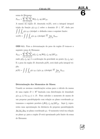 AULA

Cálculo III

6

soma de Riemann:
l

m

n

Slmn =

Φ(ξi , ζj , ηk )∆Vijk .
i=1 j=1 k=1

A massa da região D, denotada m(D), será a integral integral
tripla da função

(x, y, z) sobre o domínio D ⊂ R3 , dada por

(x, y, z)dxdydz e deﬁnida como o seguinte limite:
D
def

(x, y, z)dxdydz = lim Slmn .

m(D) =

|P |→0

D

OBS 6.1. Para a determinação do peso da região D toma-se a
seguinte soma de Riemann:
l

m

n

Slmn =

g(ξi , ζj , ηk )Φ(ξi , ζj , ηk )∆Vijk ,
i=1 j=1 k=1

onde g(ξi , ζj , ηk ) é a aceleração da gravidade no ponto (ξi , ζj , ηk ).
E o peso da região D, denotado p(D), será dado pela integral tripla:
def

p(D) =

g(x, y, z) (x, y, z)dxdydz = lim Slmn .
D

|P |→0

Determinação dos Momentos de Massa
Usando as mesmas considerações acima para o cálculo da massa
de uma região D ⊂ R3 limitada com distribuição de densidade
(x, y, z), ∀(x, y, z) ∈ D. Para calcular o momento de massa de
um pequeno paralelepípedo com relação ao plano coordenado yz
tomamos o seguinte produto ξi Φ(ξi , ζj , ηk )∆Vijk . Aqui ξi representa uma aproximação da distância do pequeno paralelepípedo
∆ξi ∆ζj ∆ηk ao plano coordenado yz. O momento total em relação
ao plano yz para a região D será aproximado pelo limite da soma
de Riemann:

107

 