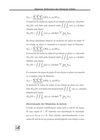 Algumas Aplicações das Integrais tríplas
l

m

n

Slmn =

ξi Φ(ξi , ζj , ηk )∆Vijk .
i=1 j=1 k=1

O momento de massa da região D em relação ao plano yz, denotado
x (x, y, z)dxdydz

Myz (D), será dado pela integral tripla
D

deﬁnida pelo limite:
def

x (x, y, z)dxdydz = lim Slmn .

Myz (D) =

|P |→0

D

De forma semelhante chega-se ao momento de massa da região D
em relação ao plano xz tomando-se a seguinte soma de Riemann:
l

m

n

Slmn =

ζj Φ(ξi , ζj , ηk )∆Vijk .
i=1 j=1 k=1

O momento de massa da região D em relação ao plano xz, denotado
Mxz (D), será dado pela integral tripla

y (x, y, z)dxdydz
D

deﬁnida pelo limite:
def

Mxz (D) =

y (x, y, z)dxdydz = lim Slmn .
|P |→0

D

E o momento de massa da região D em relação ao plano xy tomandose a seguinte soma de Riemann:
l

m

n

Slmn =

ηk Φ(ξi , ζj , ηk )∆Vijk .
i=1 j=1 k=1

O momento de massa da região D em relação ao plano xy, denotado Mxy (D), será dado pela integral tripla

z (x, y, z)dxdydz
D

deﬁnida pelo limite:
def

Mxy (D) =

z (x, y, z)dxdydz = lim Slmn .
D

|P |→0

Determinação dos Momentos de Inércia
Usando as mesmas considerações acima para o cálculo da massa
de uma região D ⊂ R3 limitada com distribuição de densidade
(x, y, z), ∀(x, y, z) ∈ D. Para calcular, aproximadamente, o momento de inércia de um pequeno paralelepípedo com relação a uma

108

 