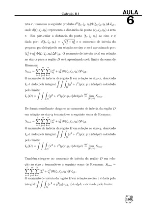 Cálculo III

AULA

reta r, tomamos o seguinte produto d2 (ξi , ζj , ηk )Φ(ξi , ζj , ηk )∆Vijk ,

6

onde d(ξi , ζj , ηk ) representa a distância do ponto (ξi , ζj , ηk ) à reta
r.

Em particular a distância do ponto (ξi , ζj , ηk ) ao eixo x é

dada por: d(ξi , ζj , ηk ) =

2
2
ζj + ηk e o momento de inércia do

pequeno paralelepípedo em relação ao eixo x será aproximado por:
2
2
(ζj + ηk )Φ(ξi , ζj , ηk )∆Vijk . O momento de inércia total em relação

ao eixo x para a região D será aproximado pelo limite da soma de
Riemann:

l

m

n
2
2
(ζj + ηk )Φ(ξi , ζj , ηk )∆Vijk .

Slmn =
i=1 j=1 k=1

O momento de inércia da região D em relação ao eixo x, denotado
(y 2 + z 2 ) (x, y, z)dxdydz calculada

Ix é dado pela integral
D

pelo limite:
def

(y 2 + z 2 ) (x, y, z)dxdydz = lim Slmn .

Ix (D) =

|P |→0

D

De forma semelhante chega-se ao momento de inércia da região D
em relação ao eixo y tomando-se a seguinte soma de Riemann:
l

m

n
2
2
(ξi + ηk )Φ(ξi , ζj , ηk )∆Vijk .

Slmn =
i=1 j=1 k=1

O momento de inércia da região D em relação ao eixo y, denotado
(x2 + z 2 ) (x, y, z)dxdydz calculada

Iy é dado pela integral
D

pelo limite:
def

(x2 + z 2 ) (x, y, z)dxdydz = lim Slmn .

Iy (D) =
D

|P |→0

Também chega-se ao momento de inércia da região D em relação ao eixo z tomando-se a seguinte soma de Riemann: Slmn =
l

m

n
2
2
(ξi + ζj )Φ(ξi , ζj , ηk )∆Vijk .

i=1 j=1 k=1

O momento de inércia da região D em relação ao eixo z é dada pela
(x2 + y 2 ) (x, y, z)dxdydz calculada pelo limite:

integral
D

109

 