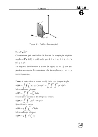 AULA

Cálculo III

6

Figura 6.1: Gráﬁco do exemplo 1

SOLUÇÃO:
Começaremos por determinar os limites de integração inspecionando a (Fig 6.1) e veriﬁcando que 0 ≤ x ≤ a, 0 ≤ y ≤ x2 e
0 ≤ z ≤ x2 .
Em segundo calcularemos a massa da região D, m(D) e os respectivos momentos de massa com relação ao planos yz, xz e xy,
respectivamente.

Passo 1 determinar a massa m(D), dada pela integral tripla:
x2

a

m(D) =

x2

(x, y, z)dxdydz =
D

dzdydx
0

0

0

Integrando em z temos:
x2

a

m(D) =

x2

z
0

0

0

dydx

Substituindo os limites de integração temos:
x2

a

(x2 − 0)dydx

m(D) =
0

0

Simpliﬁcando temos:
x2

a

x2 dydx

m(D) =
0

0

Integrando em y temos:
a

x2 y

m(D) =
0

x2
0

dx

111

 