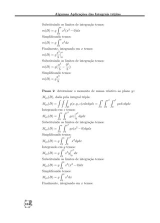 Algumas Aplicações das Integrais tríplas
Substituindo os limites de integração temos:
a

x2 (x2 − 0)dx

m(D) =
0

Simpliﬁcando temos:
a

x4 dx

m(D) =
0

Finalmente, integrando em x temos:
x5 a
m(D) =
5 0
Substituindo os limites de integração temos:
a5 05
−
m(D) =
5
5
Simpliﬁcando temos:
a5
m(D) =
5
Passo 2 determinar o momento de massa relativo ao plano yz
Myz (D), dada pela integral tripla:
x2

a

Myz (D) =

(x, y, z)xdxdydz =
D

xdzdydx
0

Integrando em z temos:
x2

a

Myz (D) =

x2

xz
0

0

0

dydx

Substituindo os limites de integração temos:
x2

a

x(x2 − 0)dydx

Myz (D) =
0

0

Simpliﬁcando temos:
x2

a

x3 dydx

Myz (D) =
0

0

Integrando em y temos:
a

x3 y

Myz (D) =
0

x2
0

dx

Substituindo os limites de integração temos:
a

x3 (x2 − 0)dx

Myz (D) =
0

Simpliﬁcando temos:
a

x5 dx

Myz (D) =
0

Finalmente, integrando em x temos:

112

x2

0

0

 