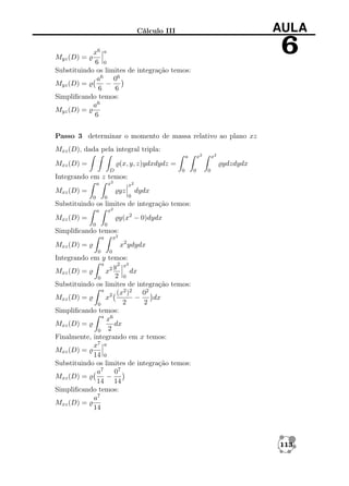 AULA

Cálculo III

6

x6 a
6 0
Substituindo os limites de integração temos:
a6 06
−
Myz (D) =
6
6
Simpliﬁcando temos:
a6
Myz (D) =
6

Myz (D) =

Passo 3 determinar o momento de massa relativo ao plano xz
Mxz (D), dada pela integral tripla:
x2

a

Mxz (D) =

x2

(x, y, z)ydxdydz =
D

ydzdydx
0

0

0

Integrando em z temos:
x2

a

Mxz (D) =

x2

yz
0

0

0

dydx

Substituindo os limites de integração temos:
x2

a

y(x2 − 0)dydx

Mxz (D) =
0

0

Simpliﬁcando temos:
x2

a

x2 ydydx

Mxz (D) =
0

0

Integrando em y temos:
a
y 2 x2
Mxz (D) =
x2
dx
2 0
0
Substituindo os limites de integração temos:
a
(x2 )2 02
−
dx
Mxz (D) =
x2
2
2
0
Simpliﬁcando temos:
a 6
x
dx
Mxz (D) =
0 2
Finalmente, integrando em x temos:
x7 a
Mxz (D) =
14 0
Substituindo os limites de integração temos:
a7
07
Mxz (D) =
−
14 14
Simpliﬁcando temos:
a7
Mxz (D) =
14

113

 