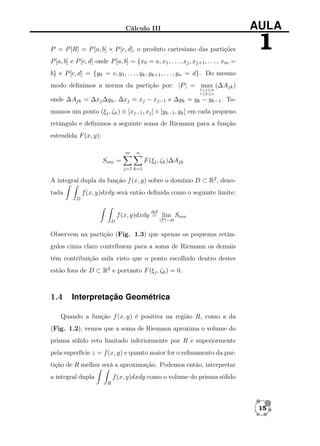 Cálculo III

AULA

P = P [R] = P [a, b] × P [c, d], o produto cartesiano das partições

1

P [a, b] e P [c, d] onde P [a, b] = {x0 = a, x1 , . . . , xj , xj+1 , . . . , xm =
b} e P [c, d] = {y0 = c, y1 , . . . , yk , yk+1 , . . . , yn = d}. Do mesmo
modo deﬁnimos a norma da partição por: |P | = max (∆Ajk )
1≤j≤m
1≤k≤n

onde ∆Ajk = ∆xj ∆yk , ∆xj = xj − xj−1 e ∆yk = yk − yk−1 . Tomamos um ponto (ξj , ζk ) ∈ [xj−1 , xj ] × [yk−1 , yk ] em cada pequeno
retângulo e deﬁnimos a seguinte soma de Riemann para a função
estendida F (x, y):
m

n

Smn =

F (ξj , ζk )∆Ajk
j=1 k=1

A integral dupla da função f (x, y) sobre o domínio D ⊂ R2 , denof (x, y)dxdy será então deﬁnida como o seguinte limite:

tada
D

def

f (x, y)dxdy = lim Smn
D

|P |→0

Observem na partição (Fig. 1.3) que apenas os pequenos retângulos cinza claro contribuem para a soma de Riemann os demais
têm contribuição nula visto que o ponto escolhido dentro destes
estão fora de D ⊂ R2 e portanto F (ξj , ζk ) = 0.

1.4

Interpretação Geométrica

Quando a função f (x, y) é positiva na região R, como a da
(Fig. 1.2), vemos que a soma de Riemann aproxima o volume do
prisma sólido reto limitado inferiormente por R e superiormente
pela superfície z = f (x, y) e quanto maior for o reﬁnamento da partição de R melhor será a aproximação. Podemos então, interpretar
f (x, y)dxdy como o volume do prisma sólido

a integral dupla
R

15

 