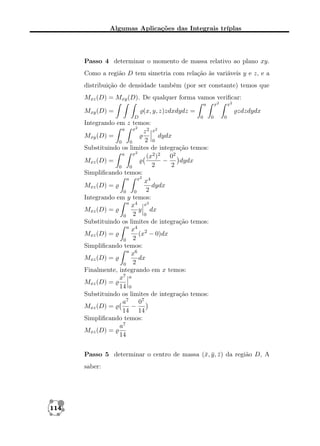 Algumas Aplicações das Integrais tríplas

Passo 4 determinar o momento de massa relativo ao plano xy.
Como a região D tem simetria com relação às variáveis y e z, e a
distribuição de densidade também (por ser constante) temos que
Mxz (D) = Mxy (D). De qualquer forma vamos veriﬁcar:
x2

a

x2

zdzdydx

(x, y, z)zdxdydz =

Mxy (D) =
D

0

0

0

Integrando em z temos:
a
x2
z 2 x2
Mxy (D) =
dydx
2 0
0
0
Substituindo os limites de integração temos:
a
x2
(x2 )2 02
Mxz (D) =
−
dydx
2
2
0
0
Simpliﬁcando temos:
a
x2 4
x
Mxz (D) =
dydx
2
0
0
Integrando em y temos:
a 4 x2
x
y dx
Mxz (D) =
0
0 2
Substituindo os limites de integração temos:
a 4
x
(x2 − 0)dx
Mxz (D) =
0 2
Simpliﬁcando temos:
a 6
x
Mxz (D) =
dx
0 2
Finalmente, integrando em x temos:
x7 a
Mxz (D) =
14 0
Substituindo os limites de integração temos:
07
a7
−
Mxz (D) =
14 14
Simpliﬁcando temos:
a7
Mxz (D) =
14
Passo 5 determinar o centro de massa (¯, y , z ) da região D, A
x ¯ ¯
saber:

114

 