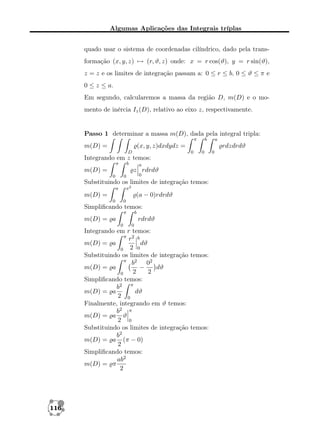 Algumas Aplicações das Integrais tríplas
quado usar o sistema de coordenadas cilíndrico, dado pela transformação (x, y, z) → (r, ϑ, z) onde: x = r cos(ϑ), y = r sin(ϑ),
z = z e os limites de integração passam a: 0 ≤ r ≤ b, 0 ≤ ϑ ≤ π e
0 ≤ z ≤ a.
Em segundo, calcularemos a massa da região D, m(D) e o momento de inércia Iz (D), relativo ao eixo z, respectivamente.

Passo 1 determinar a massa m(D), dada pela integral tripla:
π

m(D) =

b

D

rdzdrdϑ
0

0

Integrando em z temos:
π

b

m(D) =

a

z rdrdϑ
0

0

0

Substituindo os limites de integração temos:
x2

a

(a − 0)rdrdϑ

m(D) =
0

0

Simpliﬁcando temos:
π

b

m(D) = a

rdrdϑ
0

0

Integrando em r temos:
π 2 b
r
dϑ
m(D) = a
0 2 0
Substituindo os limites de integração temos:
π
b2 02
m(D) = a
−
dϑ
2
2
0
Simpliﬁcando temos:
b2 π
dϑ
m(D) = a
2 0
Finalmente, integrando em ϑ temos:
b2 π
m(D) = a ϑ
2 0
Substituindo os limites de integração temos:
b2
m(D) = a (π − 0)
2
Simpliﬁcando temos:
ab2
m(D) = π
2

116

a

(x, y, z)dxdydz =
0

 