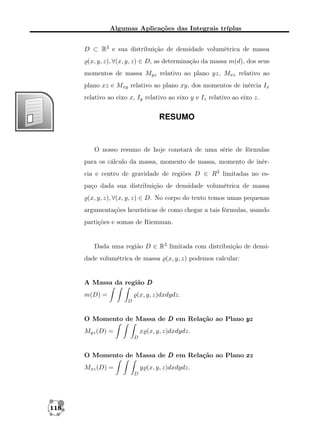 Algumas Aplicações das Integrais tríplas
D ⊂ R3 e sua distribuição de densidade volumétrica de massa
(x, y, z), ∀(x, y, z) ∈ D, as determinação da massa m(d), dos seus
momentos de massa Myz relativo ao plano yz, Mxz relativo ao
plano xz e Mxy relativo ao plano xy, dos momentos de inércia Ix
relativo ao eixo x, Iy relativo ao eixo y e Iz relativo ao eixo z.

RESUMO

O nosso resumo de hoje constará de uma série de fórmulas
para os cálculo da massa, momento de massa, momento de inércia e centro de gravidade de regiões D ∈ R3 limitadas no espaço dada sua distribuição de densidade volumétrica de massa
(x, y, z), ∀(x, y, z) ∈ D. No corpo do texto temos umas pequenas
argumentações heurísticas de como chegar a tais fórmulas, usando
partições e somas de Riemman.

Dada uma região D ∈ R3 limitada com distribuição de densidade volumétrica de massa (x, y, z) podemos calcular:

A Massa da região D
m(D) =

(x, y, z)dxdydz.
D

O Momento de Massa de D em Relação ao Plano yz
Myz (D) =

x (x, y, z)dxdydz.
D

O Momento de Massa de D em Relação ao Plano xz
Mxz (D) =

y (x, y, z)dxdydz.
D

118

 