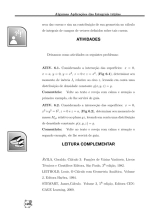 Algumas Aplicações das Integrais tríplas
seca das curvas e sim na contribuição de sua geometria no cálculo
de integrais de campos de vetores deﬁnidos sobre tais curvas.

ATIVIDADES

Deixamos como atividades os seguintes problemas:

ATIV. 6.1. Considerando a interseção das superfícies: x = 0,
x = a, y = 0, y = x2 , z = 0 e z = x2 , (Fig 6.1), determinar seu
momento de inércia Iz relativo ao eixo z, levando em conta uma
distribuição de densidade constante (x, y, z) = .
Comentário:

Volte ao texto e reveja com calma e atenção o

primeiro exemplo, ele lhe servirá de guia.
ATIV. 6.2. Considerando a intersecção das superfícies: x = 0,
x2 +y 2 = b2 , z = 0 e z = a, (Fig 6.2), determinar seu momento de
massa Myz relativo ao plano yz, levando em conta uma distribuição
de densidade constante (x, y, z) = .
Comentário:

Volte ao texto e reveja com calma e atenção o

segundo exemplo, ele lhe servirá de guia.

LEITURA COMPLEMENTAR

ÁVILA, Geraldo, Cálculo 3: Funções de Várias Variáveis, Livros
Técnicos e Cientíﬁcos Editora, São Paulo, 3a edição, 1982.
LEITHOLD, Louis, O Cálculo com Geometria Analítica. Volume
2, Editora Harbra, 1994.
STEWART, James,Cálculo. Volume 3, 5a edição, Editora CENGAGE Learning, 2009.

120

 